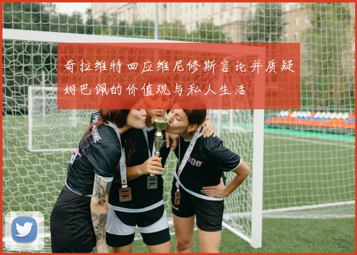 奇拉维特回应维尼修斯言论并质疑姆巴佩的价值观与私人生活