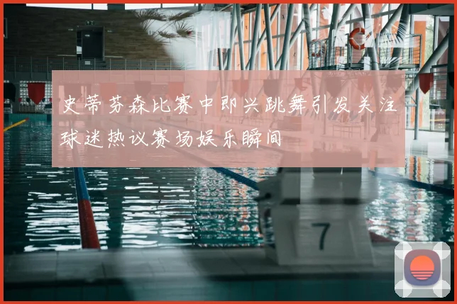 史蒂芬森比赛中即兴跳舞引发关注球迷热议赛场娱乐瞬间