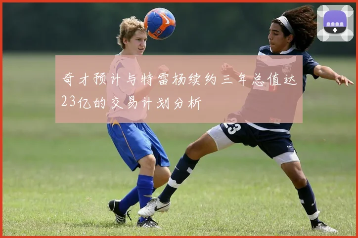 奇才预计与特雷杨续约三年总值达23亿的交易计划分析