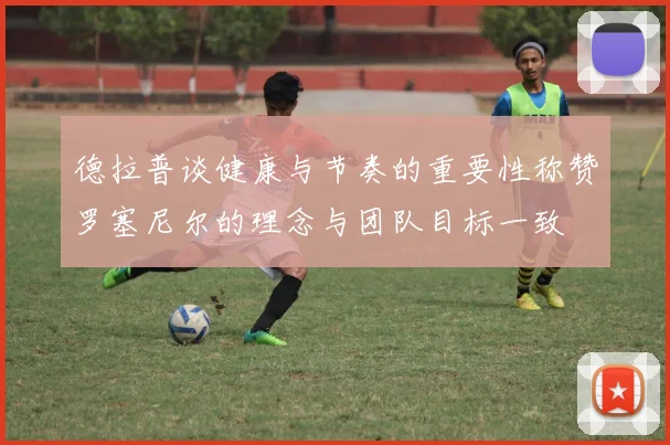 德拉普谈健康与节奏的重要性称赞罗塞尼尔的理念与团队目标一致