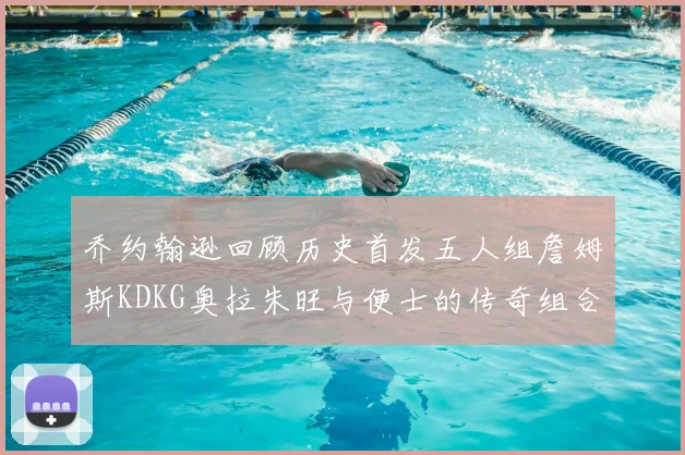 乔约翰逊回顾历史首发五人组詹姆斯KDKG奥拉朱旺与便士的传奇组合