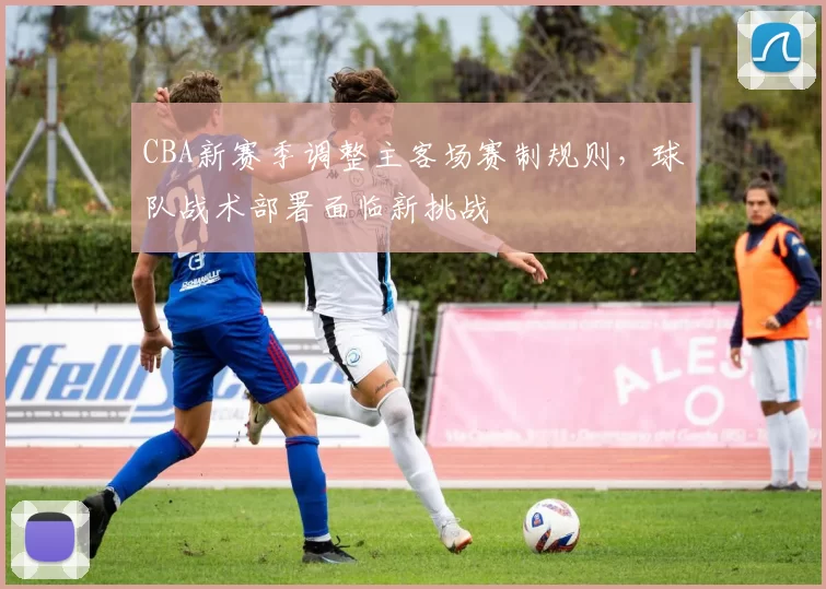 CBA新赛季调整主客场赛制规则，球队战术部署面临新挑战