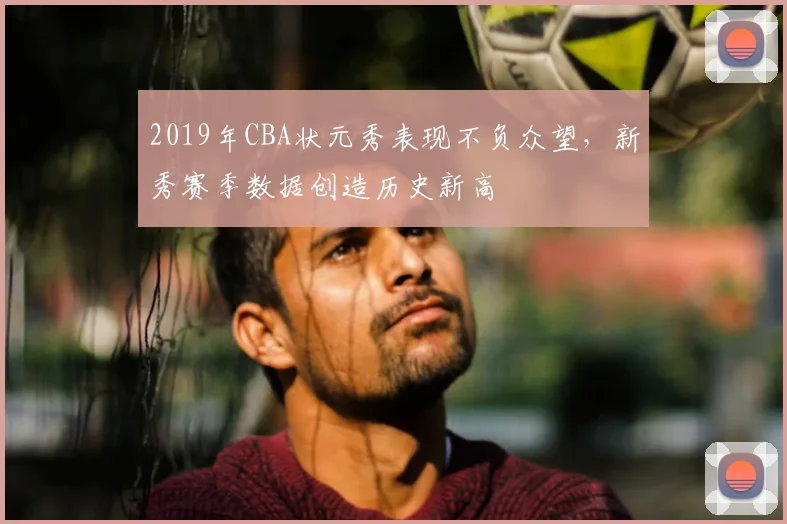 2019年CBA状元秀表现不负众望，新秀赛季数据创造历史新高