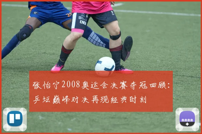 张怡宁2008奥运会决赛夺冠回顾：乒坛巅峰对决再现经典时刻