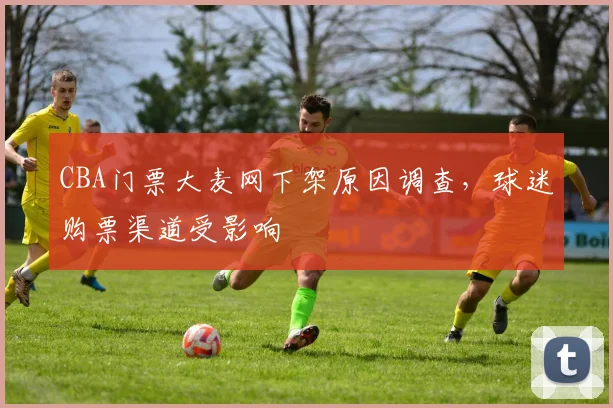 CBA门票大麦网下架原因调查，球迷购票渠道受影响