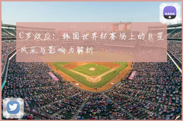 C罗效应：韩国世界杯赛场上的巨星风采与影响力解析