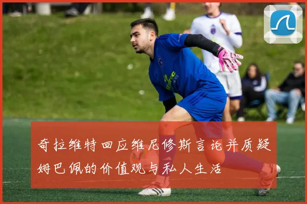 奇拉维特回应维尼修斯言论并质疑姆巴佩的价值观与私人生活