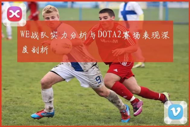 WE战队实力分析与DOTA2赛场表现深度剖析