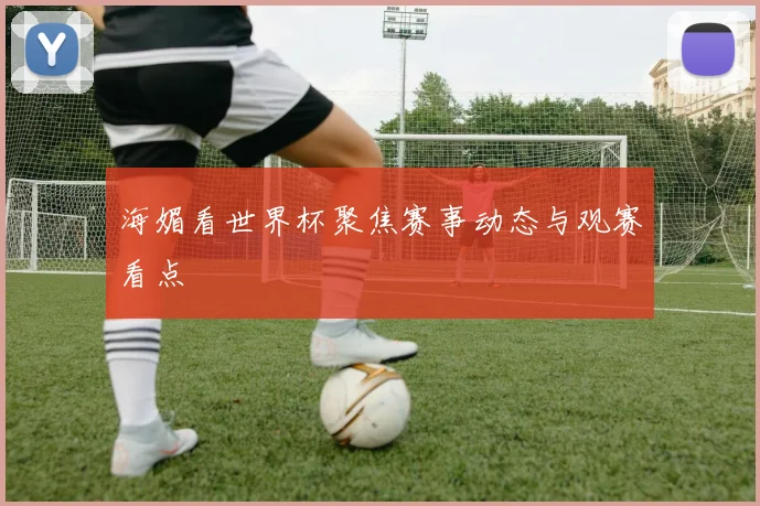 海媚看世界杯聚焦赛事动态与观赛看点