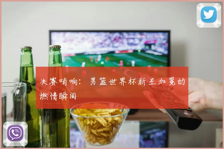 决赛哨响：男篮世界杯新王加冕的燃情瞬间