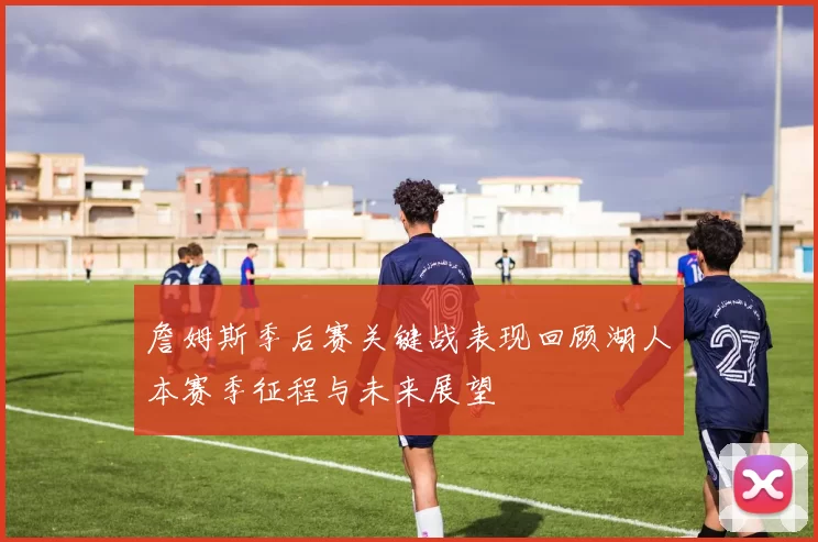 詹姆斯季后赛关键战表现回顾湖人本赛季征程与未来展望