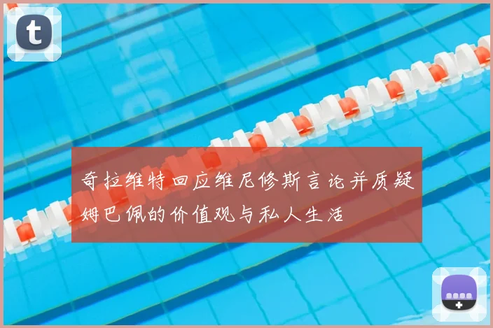 奇拉维特回应维尼修斯言论并质疑姆巴佩的价值观与私人生活