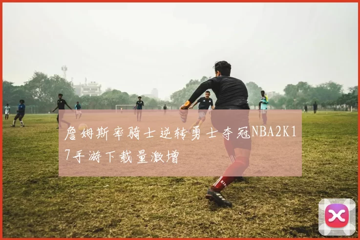 詹姆斯率骑士逆转勇士夺冠NBA2K17手游下载量激增
