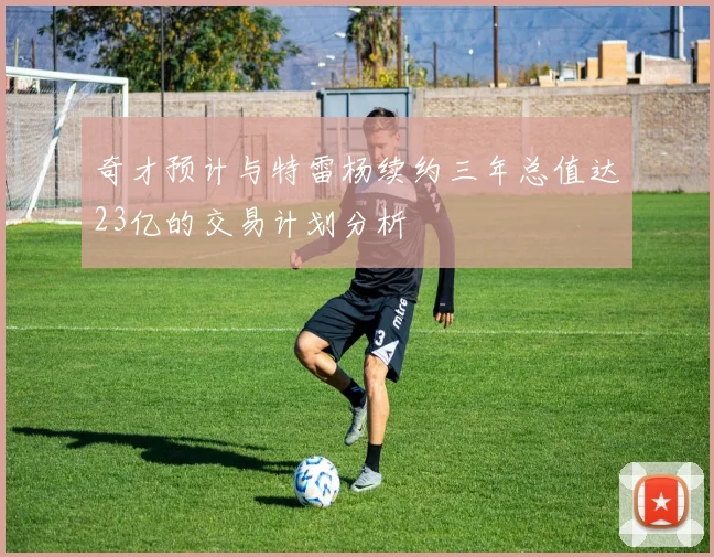 奇才预计与特雷杨续约三年总值达23亿的交易计划分析
