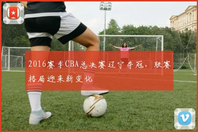 2016赛季CBA总决赛辽宁夺冠,联赛格局迎来新变化