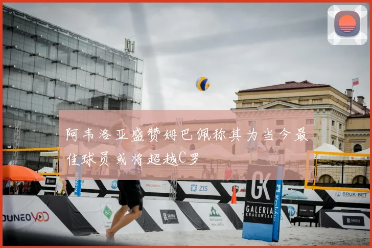 阿韦洛亚盛赞姆巴佩称其为当今最佳球员或将超越C罗