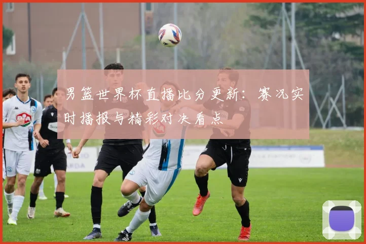 男篮世界杯直播比分更新：赛况实时播报与精彩对决看点