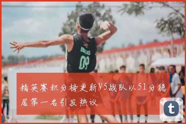 精英赛积分榜更新V5战队以51分稳居第一名引发热议