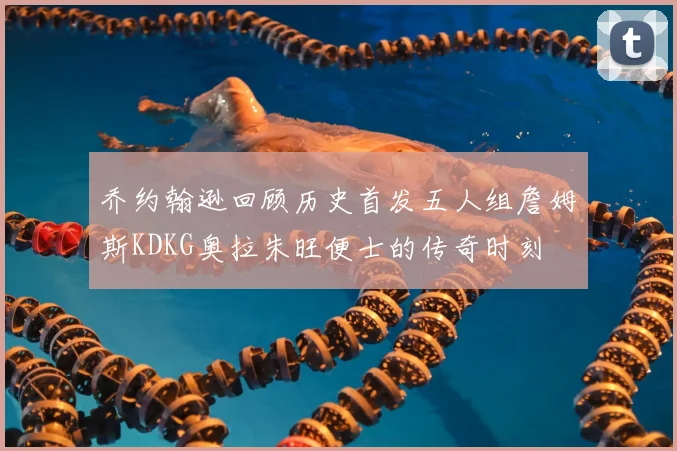 乔约翰逊回顾历史首发五人组詹姆斯KDKG奥拉朱旺便士的传奇时刻
