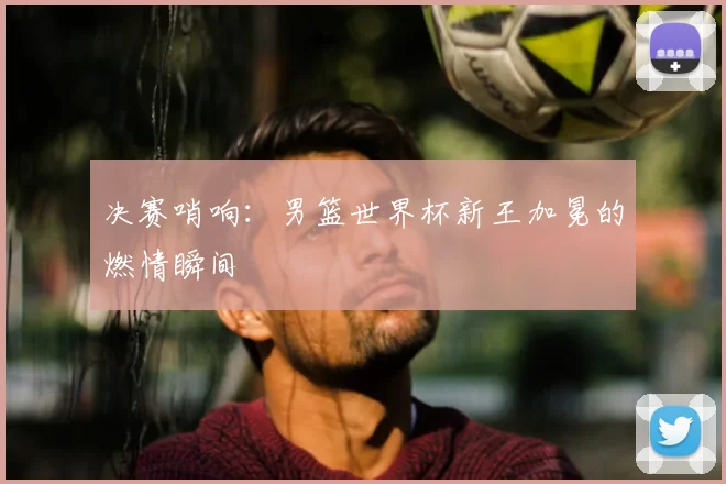 决赛哨响：男篮世界杯新王加冕的燃情瞬间