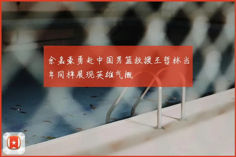 余嘉豪勇赴中国男篮救援王哲林当年同样展现英雄气概