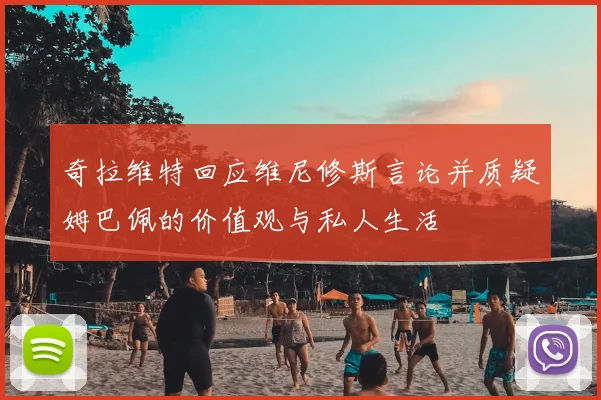 奇拉维特回应维尼修斯言论并质疑姆巴佩的价值观与私人生活