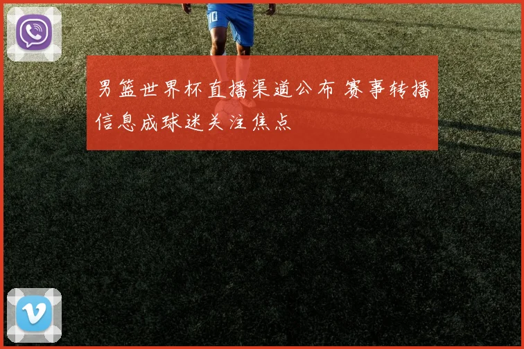 男篮世界杯直播渠道公布 赛事转播信息成球迷关注焦点
