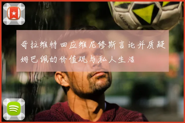 奇拉维特回应维尼修斯言论并质疑姆巴佩的价值观与私人生活