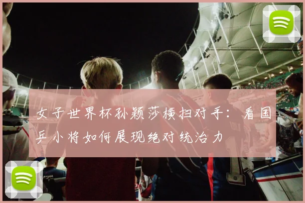 女子世界杯孙颖莎横扫对手：看国乒小将如何展现绝对统治力