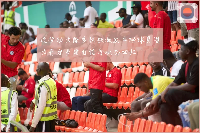 追梦助力隆多执教激发年轻球员潜力普尔重建自信与状态回归