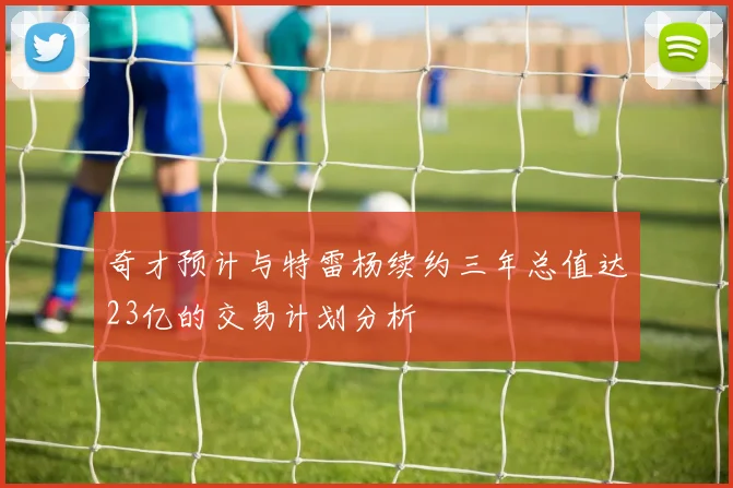 奇才预计与特雷杨续约三年总值达23亿的交易计划分析