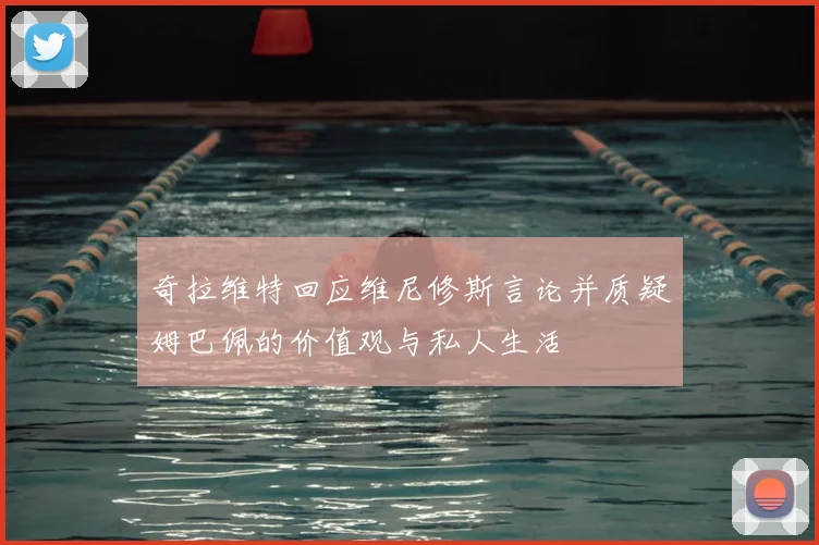 奇拉维特回应维尼修斯言论并质疑姆巴佩的价值观与私人生活
