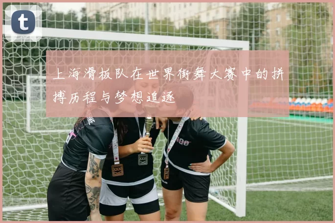 上海滑板队在世界街舞大赛中的拼搏历程与梦想追逐