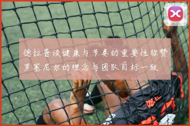德拉普谈健康与节奏的重要性称赞罗塞尼尔的理念与团队目标一致