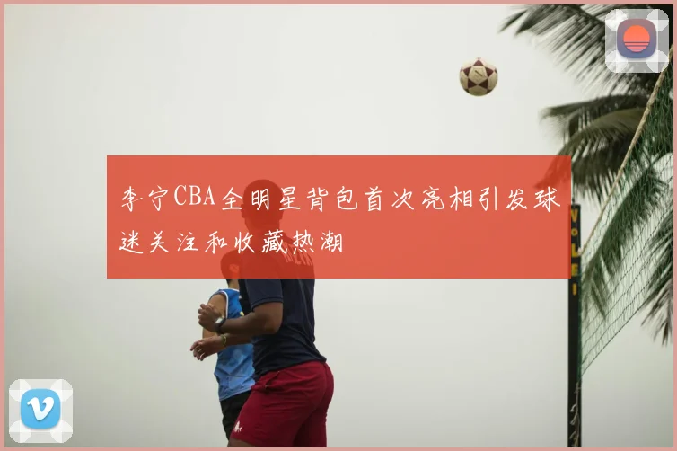 李宁CBA全明星背包首次亮相引发球迷关注和收藏热潮