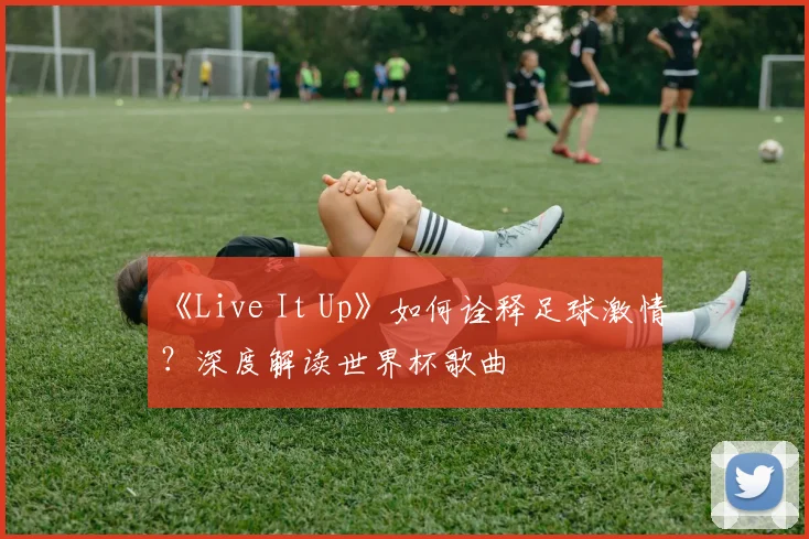 《Live It Up》如何诠释足球激情？深度解读世界杯歌曲